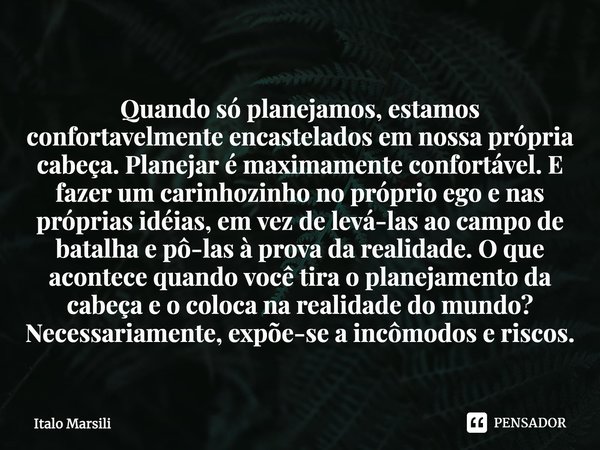 ⁠Quando só planejamos, estamos confortavelmente encastelados em nossa própria cabeça. Planejar é maximamente confortável. E fazer um carinhozinho no próprio ego... Frase de Italo Marsili.