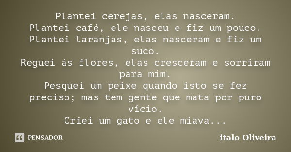 Plantei cerejas, elas nasceram. Plantei café, ele nasceu e fiz um pouco. Plantei laranjas, elas nasceram e fiz um suco. Reguei ás flores, elas cresceram e sorri... Frase de Ítalo Oliveira.