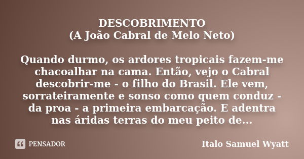 DESCOBRIMENTO (A João Cabral de Melo Neto) Quando durmo, os ardores tropicais fazem-me chacoalhar na cama. Então, vejo o Cabral descobrir-me - o filho do Brasil... Frase de Italo Samuel Wyatt.