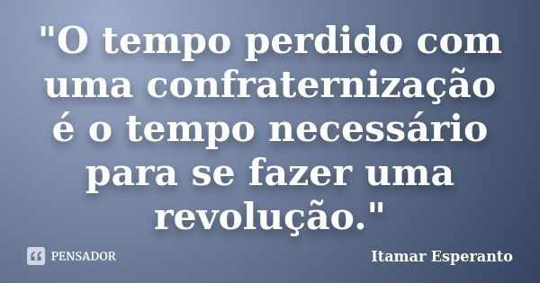 "O tempo perdido com uma confraternização é o tempo necessário para se fazer uma revolução."... Frase de Itamar Esperanto.