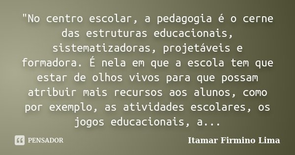 "No centro escolar, a pedagogia é o cerne das estruturas educacionais, sistematizadoras, projetáveis e formadora. É nela em que a escola tem que estar de o... Frase de Itamar Firmino Lima.