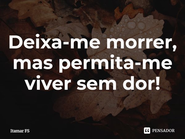 ⁠Deixa-me morrer, mas permita-me viver sem dor!... Frase de Itamar FS.