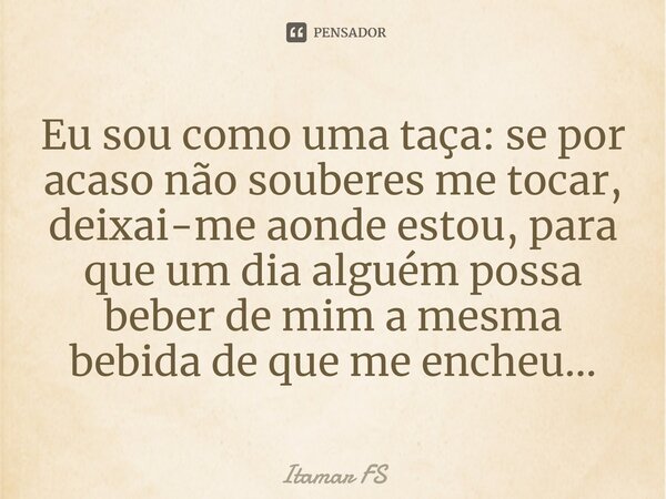 ⁠Eu sou como uma taça: se por acaso não souberes me tocar, deixai-me aonde estou, para que um dia alguém possa beber de mim a mesma bebida de que me encheu...... Frase de Itamar FS.