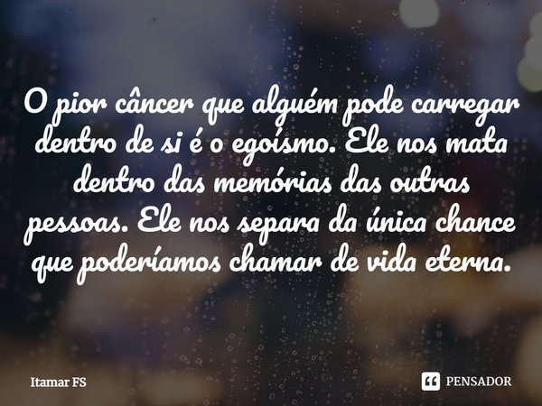 ⁠O pior câncer que alguém pode carregar dentro de si é o egoísmo. Ele nos mata dentro das memórias das outras pessoas. Ele nos separa da única chance que poderí... Frase de Itamar FS.