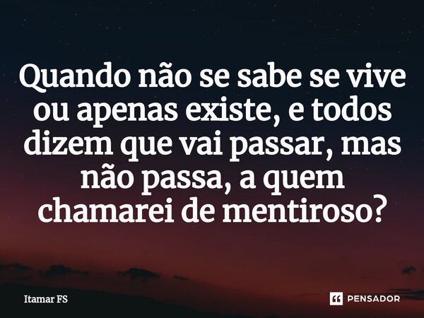 Quando não se sabe se vive ou apenas existe, e todos dizem que vai passar, mas não passa, a quem chamarei de mentiroso?... Frase de Itamar FS.