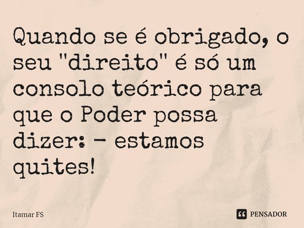 ⁠Quando se é obrigado, o seu ''direito'' é só um consolo teórico para que o Poder possa dizer: - estamos quites!... Frase de Itamar FS.