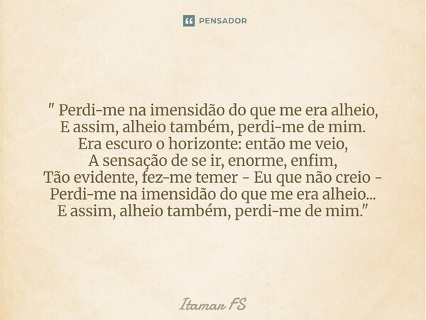 " Perdi-me na imensidão do que me era alheio, E assim, alheio também, perdi-me de mim. Era escuro o horizonte: então me veio, A sensação de se ir, enorme, ... Frase de Itamar FS.