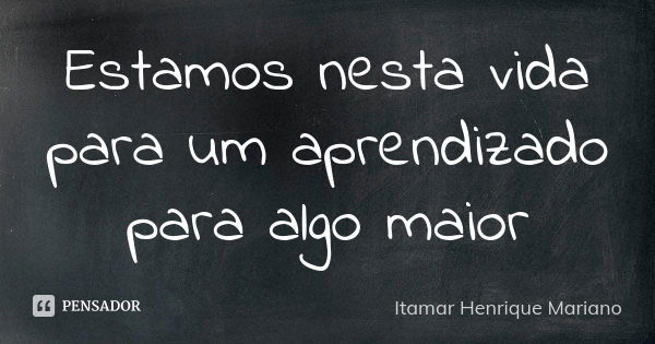 Estamos nesta vida para um aprendizado para algo maior... Frase de Itamar Henrique Mariano.