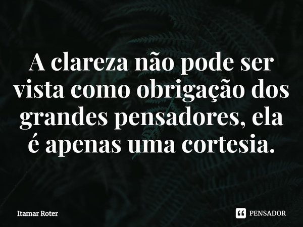 ⁠A clareza não pode ser vista como obrigação dos grandes pensadores, ela é apenas uma cortesia.... Frase de Itamar Roter.