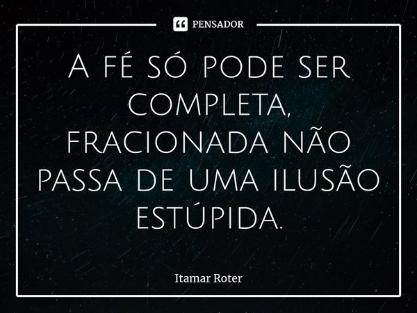 ⁠A fé só pode ser completa, fracionada não passa de uma ilusão estúpida.... Frase de Itamar Roter.