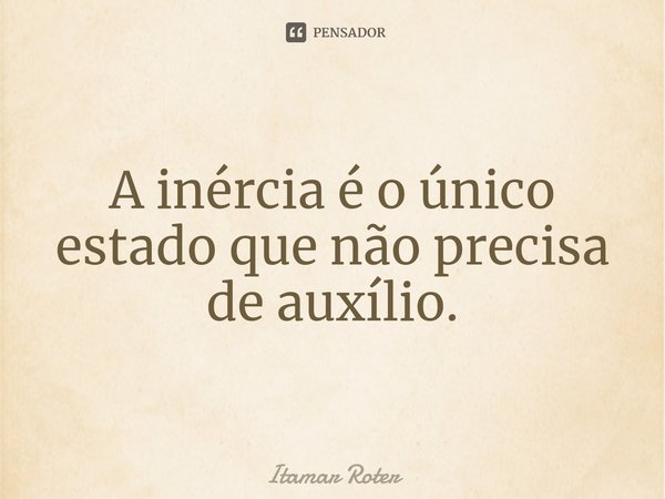 ⁠A inércia é o único estado que não precisa de auxílio.... Frase de Itamar Roter.