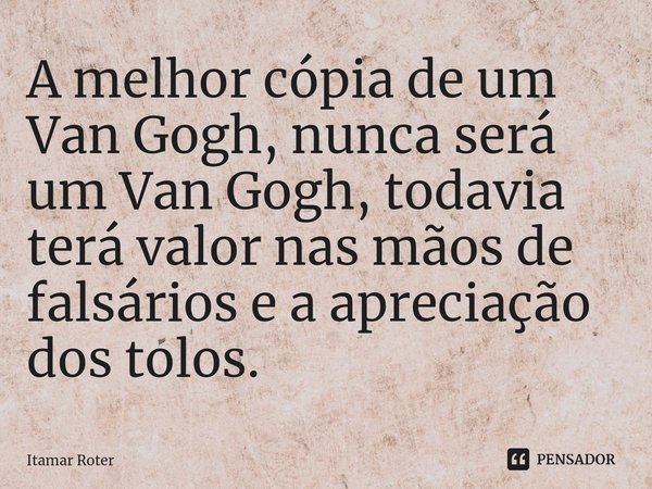 ⁠A melhor cópia de um Van Gogh, nunca será um Van Gogh, todavia terá valor nas mãos de falsários e a apreciação dos tolos.... Frase de Itamar Roter.