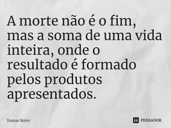 ⁠A morte não é o fim, mas a soma de uma vida inteira, onde o resultado é formado pelos produtos apresentados.... Frase de Itamar Roter.