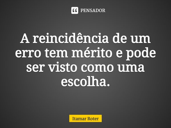 ⁠A reincidência de um erro tem mérito e pode ser visto como uma escolha.... Frase de Itamar Roter.