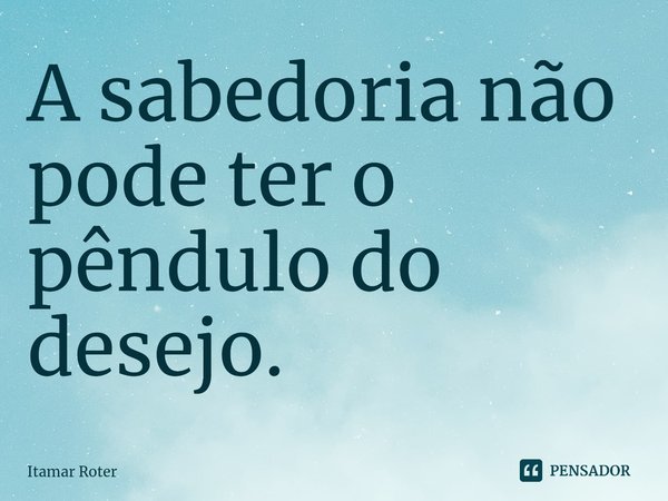 ⁠A sabedoria não pode ter o pêndulo do desejo.... Frase de Itamar Roter.