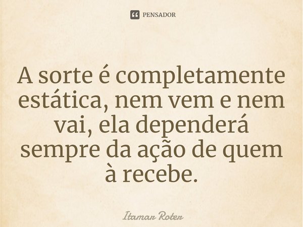⁠A sorte é completamente estática, nem vem e nem vai, ela dependerá sempre da ação de quem à recebe.... Frase de Itamar Roter.