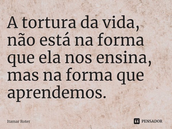 ⁠A tortura da vida, não está na forma que ela nos ensina, mas na forma que aprendemos.... Frase de Itamar Roter.