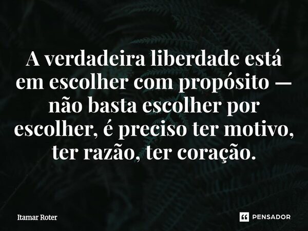 ⁠A verdadeira liberdade está em escolher com propósito — não basta escolher por escolher, é preciso ter motivo, ter razão, ter coração.... Frase de Itamar Roter.