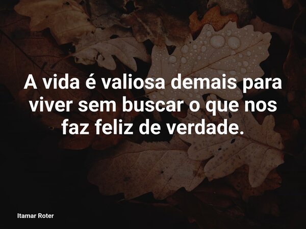 A vida é valiosa demais para viver sem buscar o que nos faz feliz de verdade.... Frase de Itamar Roter.