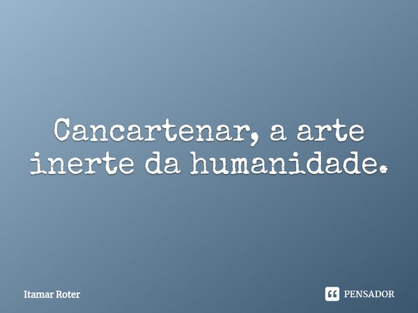 ⁠Cancartenar, a arte inerte da humanidade.... Frase de Itamar Roter.