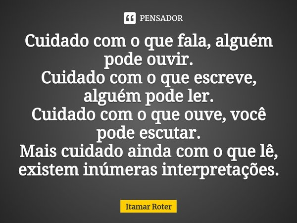 ⁠⁠⁠Cuidado com o que fala, alguém pode ouvir.
Cuidado com o que escreve, alguém pode ler.
Cuidado com o que ouve, você pode escutar.
Mais cuidado ainda com o qu... Frase de Itamar Roter.