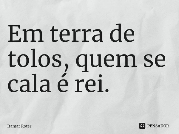 ⁠Em terra de tolos, quem se cala é rei.... Frase de Itamar Roter.