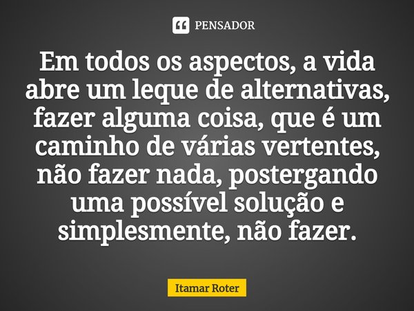 ⁠⁠Em todos os aspectos, a vida abre um leque de alternativas, fazer alguma coisa, que é um caminho de várias vertentes, não fazer nada, postergando uma possível... Frase de Itamar Roter.