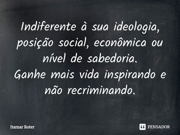 ⁠Indiferente à sua ideologia, posição social, econômica ou nível de sabedoria.
Ganhe mais vida inspirando e não recriminando.... Frase de Itamar Roter.