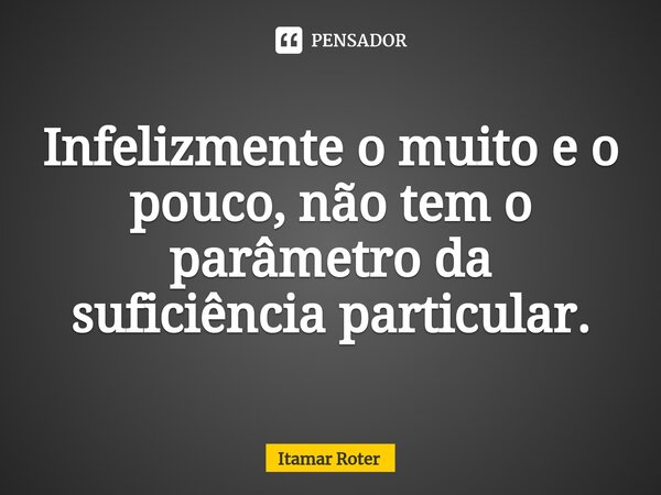 Infelizmente o muito e o pouco, não tem o parâmetro da suficiência particular.⁠... Frase de Itamar Roter.