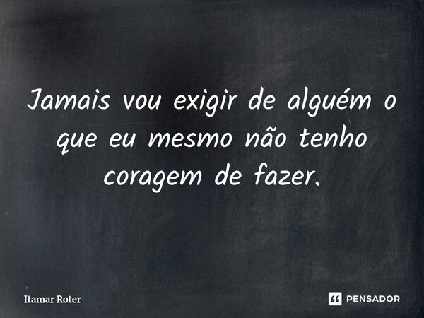 Jamais vou exigir de alguém o que eu mesmo não tenho coragem de fazer.... Frase de Itamar Roter.