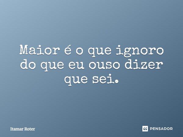 ⁠Maior é o que ignoro do que eu ouso dizer que sei.... Frase de Itamar Roter.