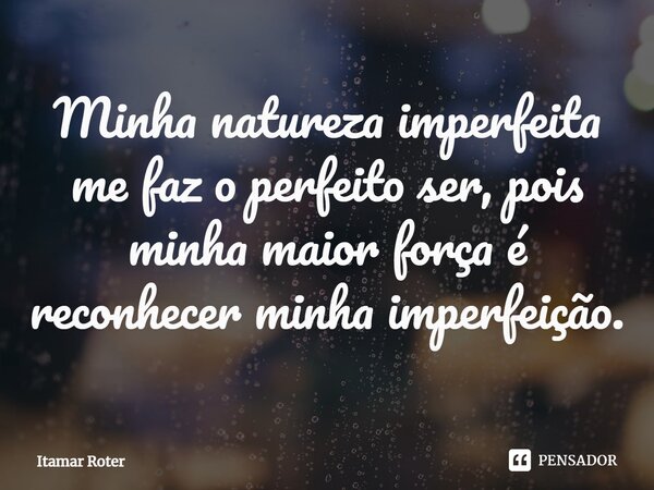 ⁠Minha natureza imperfeita me faz o perfeito ser, pois minha maior força é reconhecer minha imperfeição.... Frase de Itamar Roter.