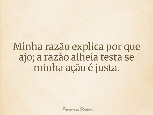 Minha razão explica por que ajo; a razão alheia testa se minha ação é justa.... Frase de Itamar Roter.