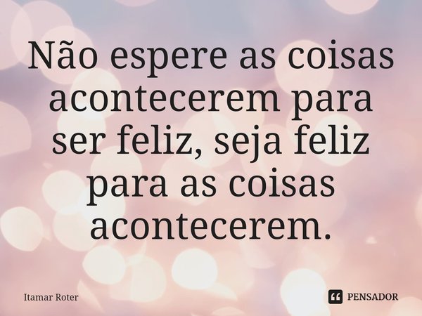 ⁠Não espere as coisas acontecerem para ser feliz, seja feliz para as coisas acontecerem.... Frase de Itamar Roter.