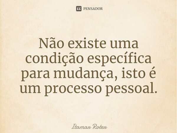 ⁠Não existe uma condição específica para mudança, isto é um processo pessoal.... Frase de Itamar Roter.