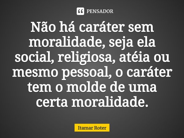 ⁠Não há caráter sem moralidade, seja ela social, religiosa, atéia ou mesmo pessoal, o caráter tem o molde de uma certa moralidade.... Frase de Itamar Roter.