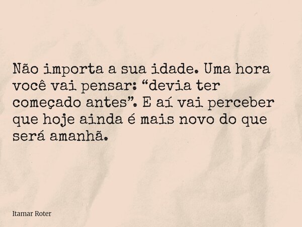 Não importa a sua idade. Uma hora você vai pensar: “devia ter começado antes”. E aí vai perceber que hoje ainda é mais novo do que será amanhã.... Frase de Itamar Roter.