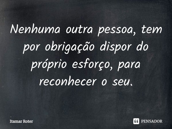 ⁠Nenhuma outra pessoa, tem por obrigação dispor do próprio esforço, para reconhecer o seu.... Frase de Itamar Roter.