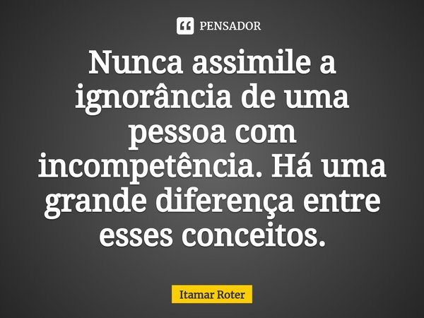 ⁠Nunca assimile a ignorância de uma pessoa com incompetência. Há uma grande diferença entre esses conceitos.... Frase de Itamar Roter.