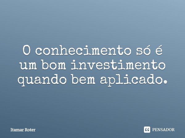 ⁠O conhecimento só é um bom investimento quando bem aplicado.... Frase de Itamar Roter.