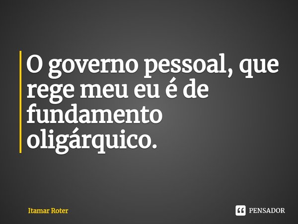 ⁠O governo pessoal, que rege meu eu é de fundamento oligárquico.... Frase de Itamar Roter.