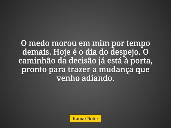 O medo morou em mim por tempo demais. Hoje é o dia do despejo. O caminhão da decisão já está à porta, pronto para trazer a mudança que venho adiando.... Frase de Itamar Roter.