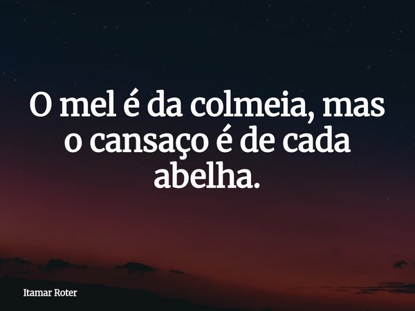 O mel é da colmeia, mas o cansaço é de cada abelha.... Frase de Itamar Roter.