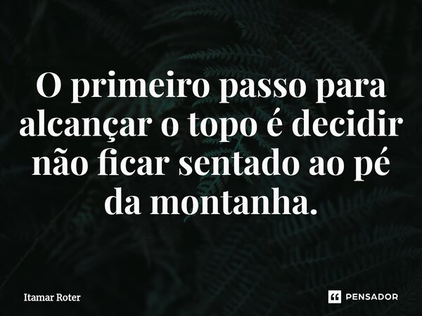 ⁠O primeiro passo para alcançar o topo é decidir não ficar sentado ao pé da montanha.... Frase de Itamar Roter.