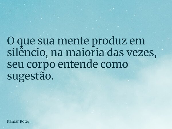 O que sua mente produz em silêncio, na maioria das vezes, seu corpo entende como sugestão.... Frase de Itamar Roter.