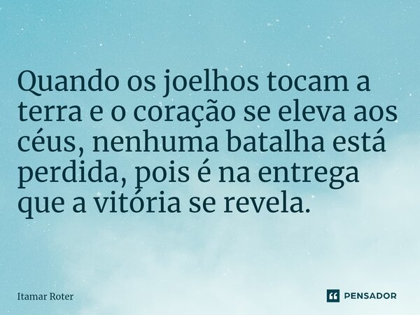 Quando os joelhos tocam a terra e o coração se eleva aos céus, nenhuma batalha está perdida, pois é na entrega que a vitória se revela.... Frase de Itamar Roter.