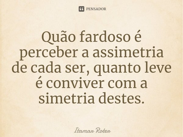 ⁠Quão fardoso é perceber a assimetria de cada ser, quanto leve é conviver com a simetria destes.... Frase de Itamar Roter.