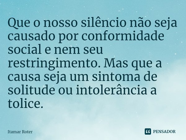 ⁠Que o nosso silêncio não seja causado por conformidade social e nem seu restringimento. Mas que a causa seja um sintoma de solitude ou intolerância a tolice.... Frase de Itamar Roter.