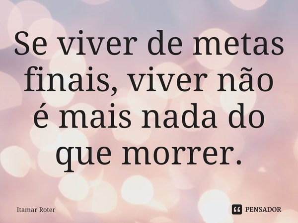 ⁠Se viver de metas finais, viver não é mais nada do que morrer.... Frase de Itamar Roter.