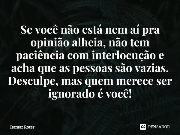⁠Se você não está nem aí pra opinião alheia, não tem paciência com interlocução e acha que as pessoas são vazias. Desculpe, mas quem merece ser ignorado é você!... Frase de Itamar Roter.
